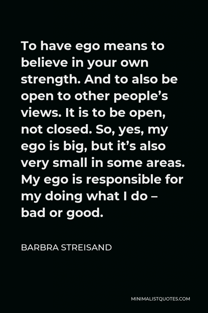 Barbra Streisand Quote - To have ego means to believe in your own strength. And to also be open to other people’s views. It is to be open, not closed. So, yes, my ego is big, but it’s also very small in some areas. My ego is responsible for my doing what I do – bad or good.