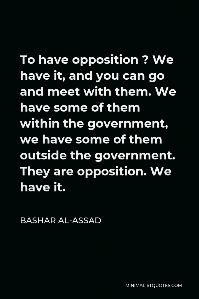 Bashar al-Assad Quote - To have opposition ? We have it, and you can go and meet with them. We have some of them within the government, we have some of them outside the government. They are opposition. We have it.