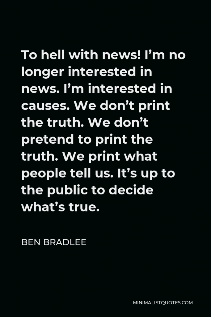Ben Bradlee Quote - To hell with news! I’m no longer interested in news. I’m interested in causes. We don’t print the truth. We don’t pretend to print the truth. We print what people tell us. It’s up to the public to decide what’s true.
