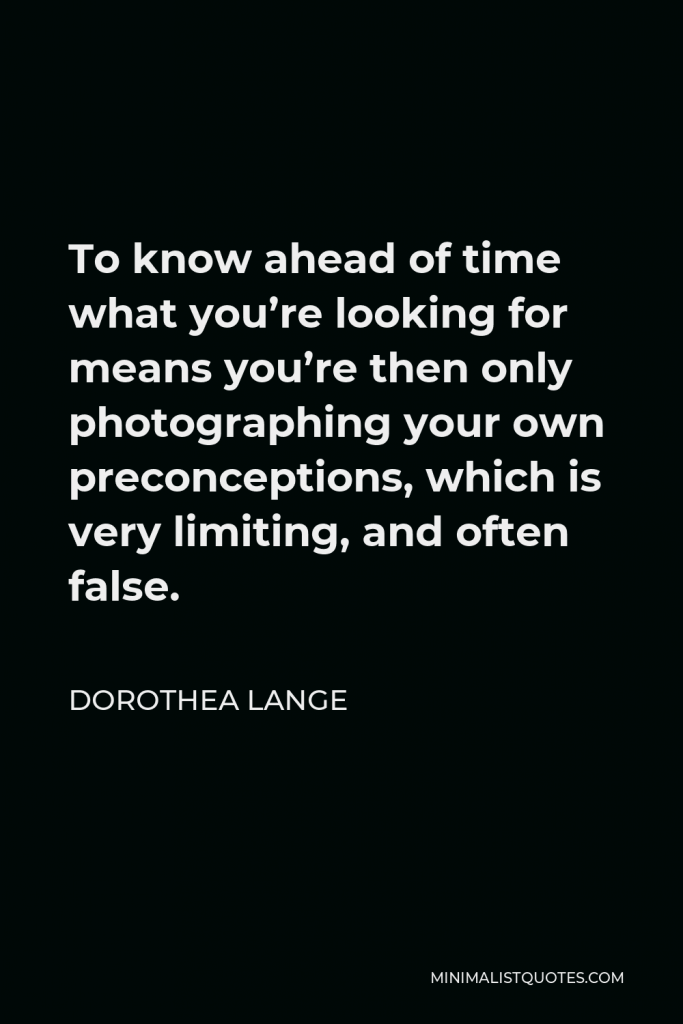 Dorothea Lange Quote - To know ahead of time what you’re looking for means you’re then only photographing your own preconceptions, which is very limiting, and often false.