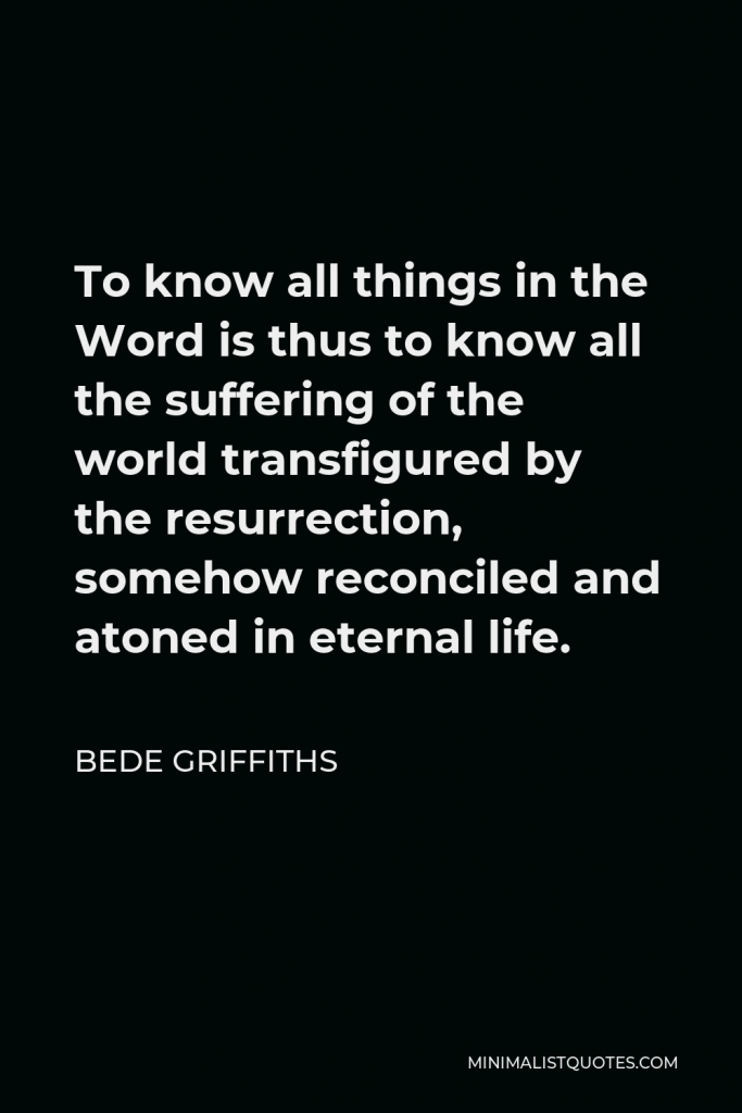 Bede Griffiths Quote - To know all things in the Word is thus to know all the suffering of the world transfigured by the resurrection, somehow reconciled and atoned in eternal life.
