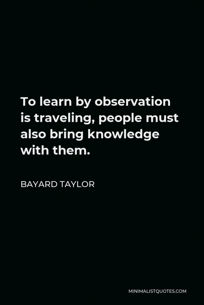 Bayard Taylor Quote - To learn by observation is traveling, people must also bring knowledge with them.
