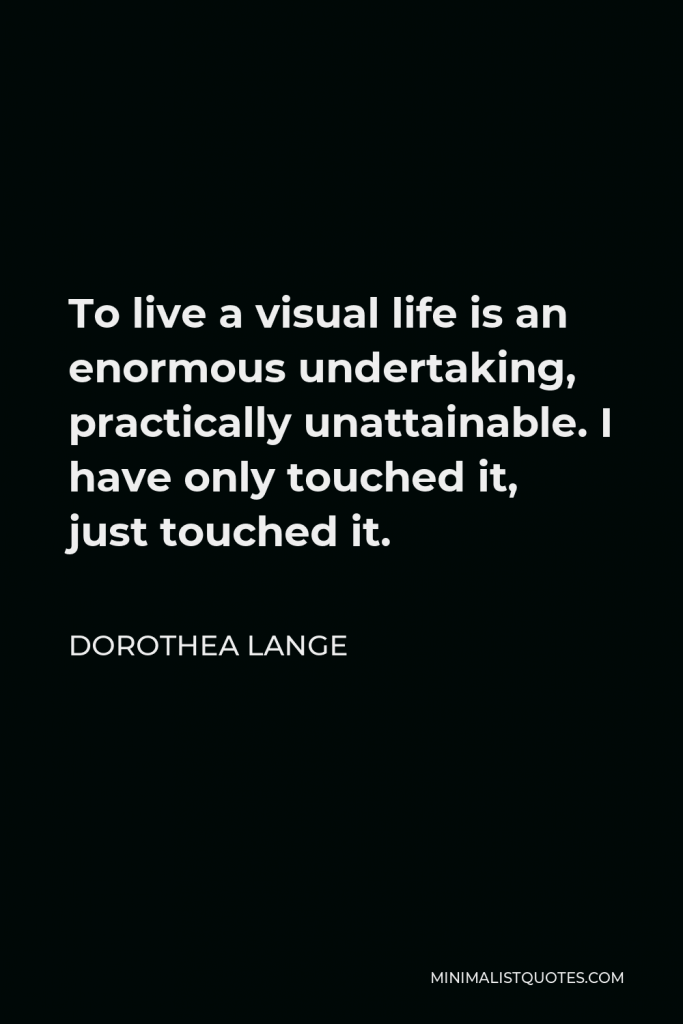 Dorothea Lange Quote - To live a visual life is an enormous undertaking, practically unattainable. I have only touched it, just touched it.