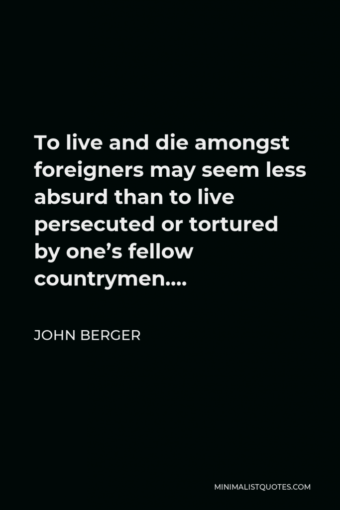John Berger Quote - To live and die amongst foreigners may seem less absurd than to live persecuted or tortured by one’s fellow countrymen….
