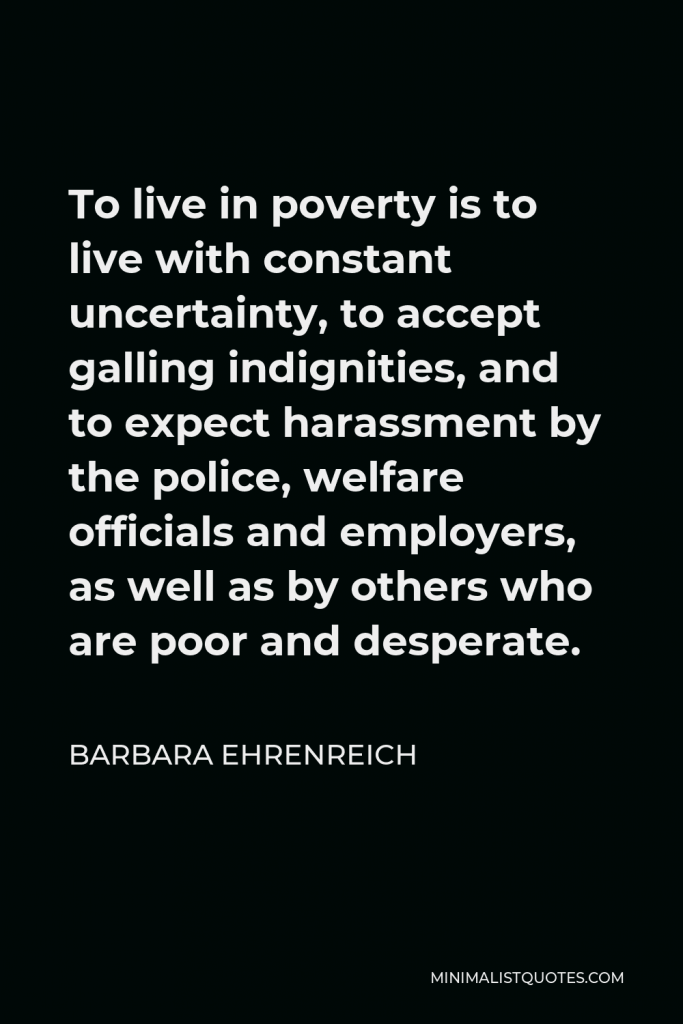 Barbara Ehrenreich Quote - To live in poverty is to live with constant uncertainty, to accept galling indignities, and to expect harassment by the police, welfare officials and employers, as well as by others who are poor and desperate.