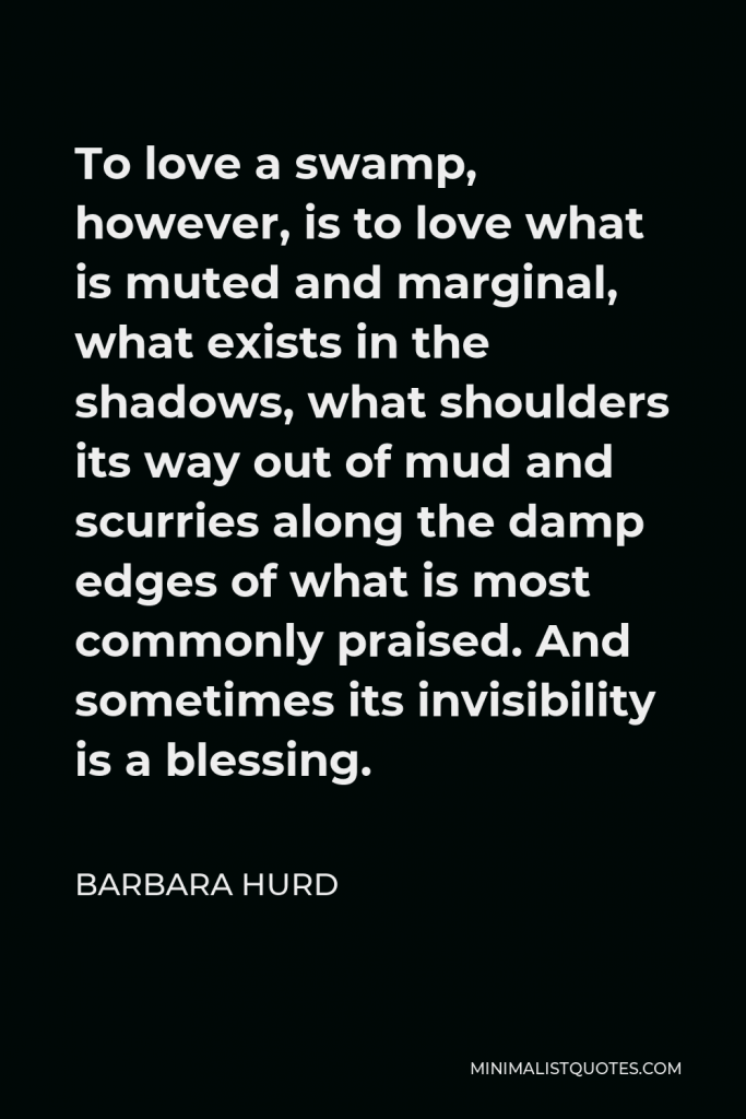 Barbara Hurd Quote - To love a swamp, however, is to love what is muted and marginal, what exists in the shadows, what shoulders its way out of mud and scurries along the damp edges of what is most commonly praised. And sometimes its invisibility is a blessing.