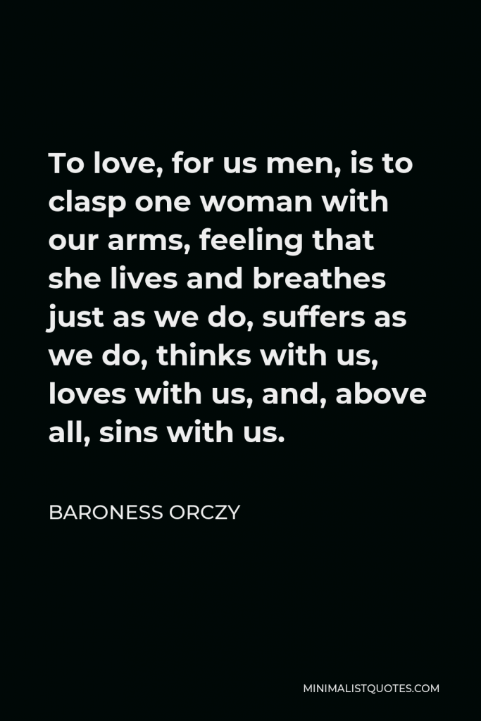 Baroness Orczy Quote - To love, for us men, is to clasp one woman with our arms, feeling that she lives and breathes just as we do, suffers as we do, thinks with us, loves with us, and, above all, sins with us.