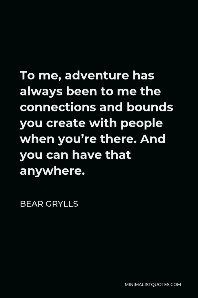 Bear Grylls Quote - To me, adventure has always been to me the connections and bounds you create with people when you’re there. And you can have that anywhere.