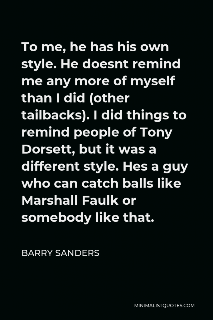 Barry Sanders Quote - To me, he has his own style. He doesnt remind me any more of myself than I did (other tailbacks). I did things to remind people of Tony Dorsett, but it was a different style. Hes a guy who can catch balls like Marshall Faulk or somebody like that.