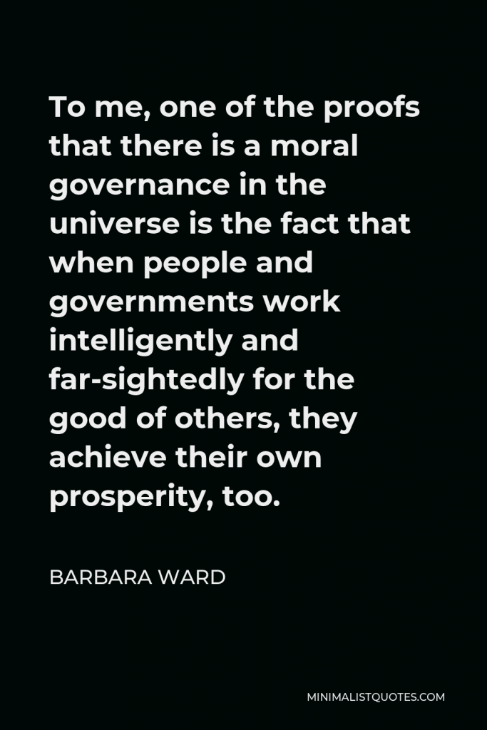 Barbara Ward Quote - To me, one of the proofs that there is a moral governance in the universe is the fact that when people and governments work intelligently and far-sightedly for the good of others, they achieve their own prosperity, too.