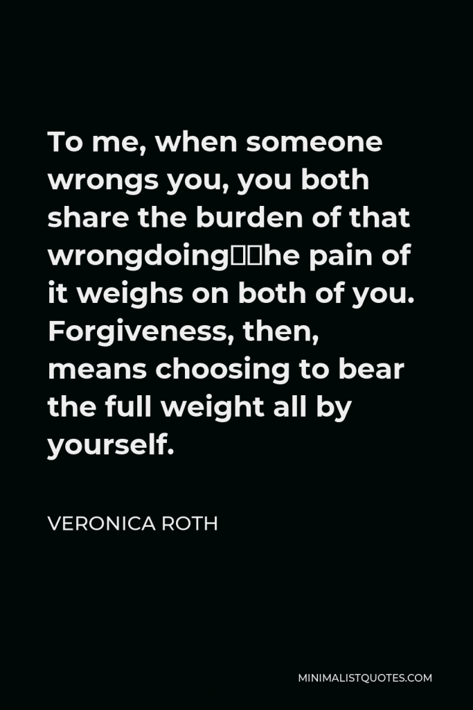 Veronica Roth Quote - To me, when someone wrongs you, you both share the burden of that wrongdoing—the pain of it weighs on both of you. Forgiveness, then, means choosing to bear the full weight all by yourself.