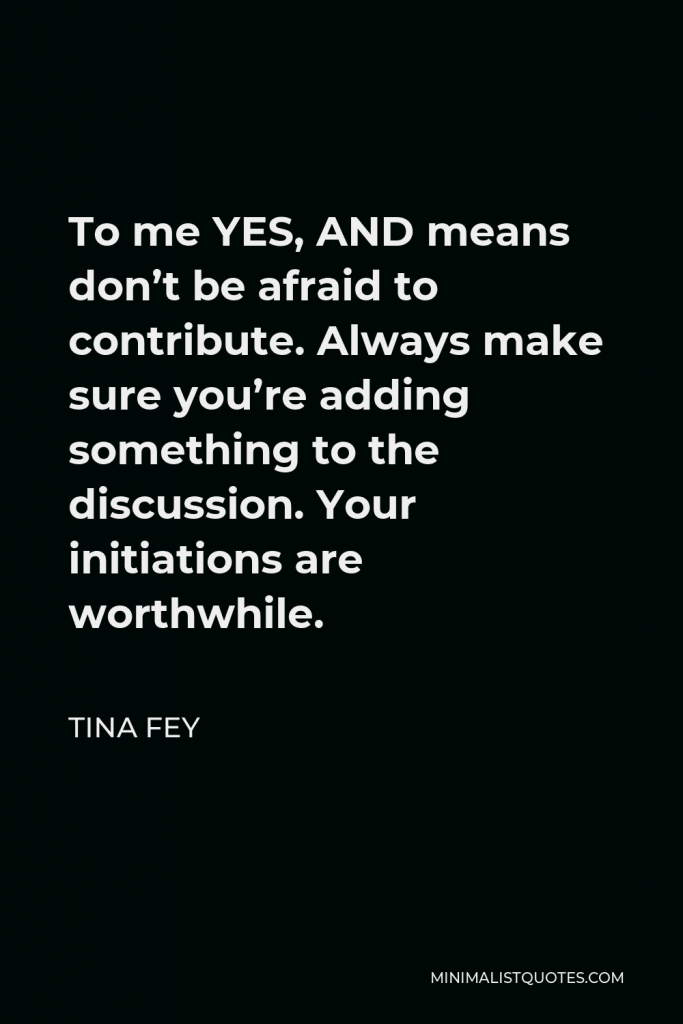 Tina Fey Quote - To me YES, AND means don’t be afraid to contribute. Always make sure you’re adding something to the discussion. Your initiations are worthwhile.