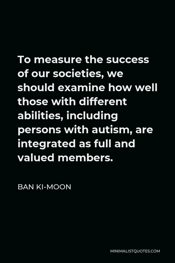 Ban Ki-moon Quote - To measure the success of our societies, we should examine how well those with different abilities, including persons with autism, are integrated as full and valued members.