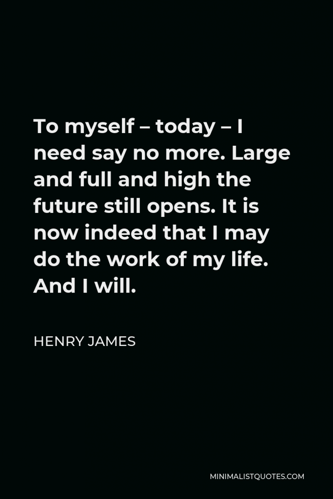 Henry James Quote - To myself – today – I need say no more. Large and full and high the future still opens. It is now indeed that I may do the work of my life. And I will.