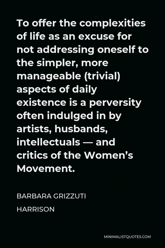 Barbara Grizzuti Harrison Quote - To offer the complexities of life as an excuse for not addressing oneself to the simpler, more manageable (trivial) aspects of daily existence is a perversity often indulged in by artists, husbands, intellectuals — and critics of the Women’s Movement.
