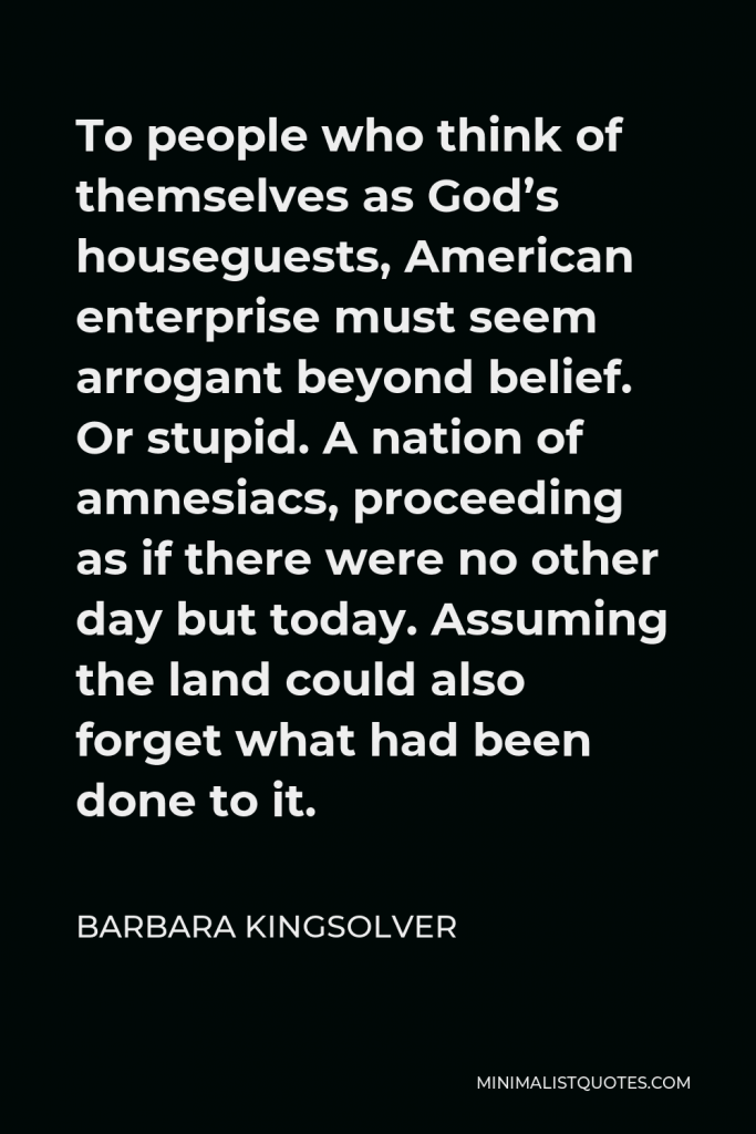 Barbara Kingsolver Quote - To people who think of themselves as God’s houseguests, American enterprise must seem arrogant beyond belief. Or stupid. A nation of amnesiacs, proceeding as if there were no other day but today. Assuming the land could also forget what had been done to it.