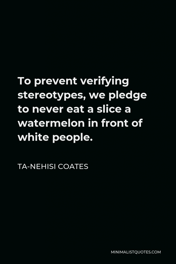 Ta-Nehisi Coates Quote - To prevent verifying stereotypes, we pledge to never eat a slice a watermelon in front of white people.