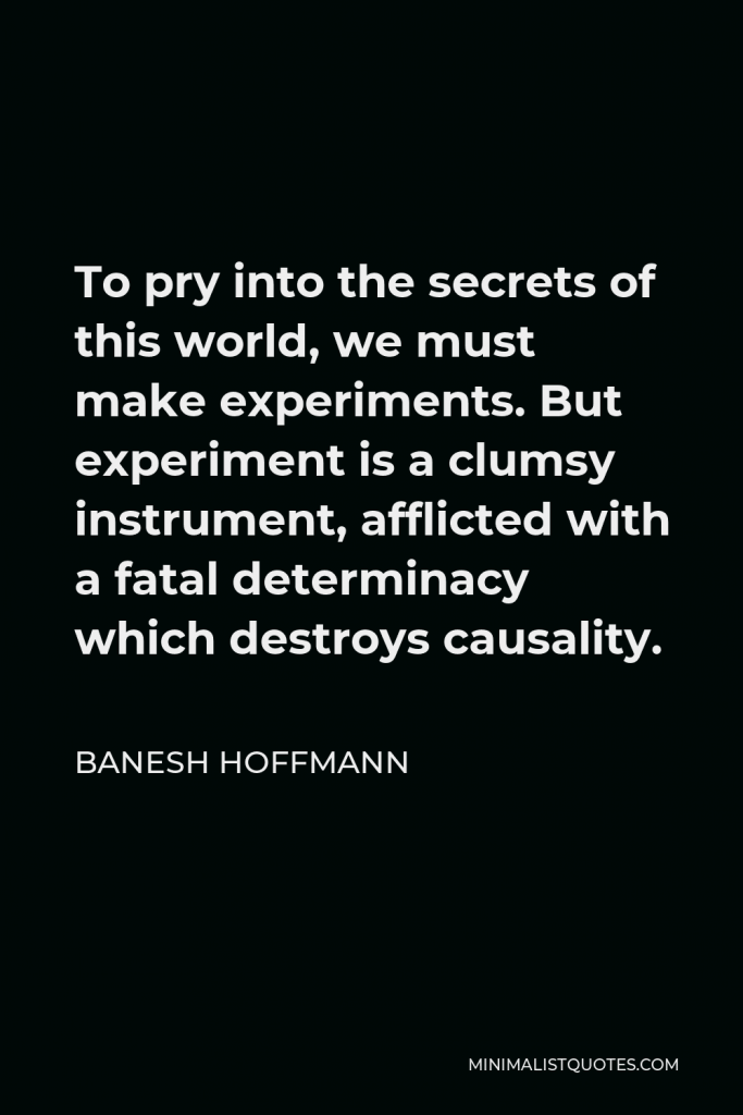 Banesh Hoffmann Quote - To pry into the secrets of this world, we must make experiments. But experiment is a clumsy instrument, afflicted with a fatal determinacy which destroys causality.