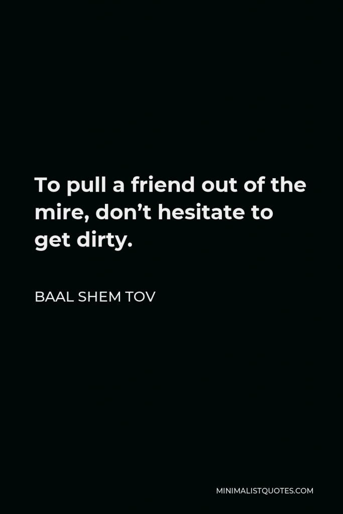 Baal Shem Tov Quote - To pull a friend out of the mire, don’t hesitate to get dirty.
