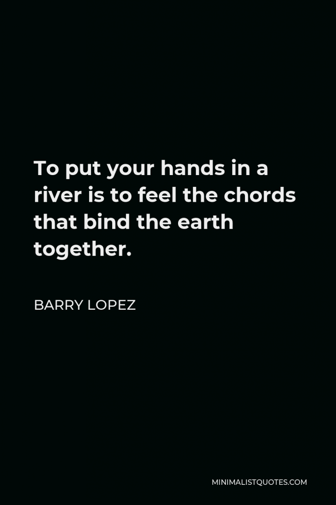 Barry Lopez Quote - To put your hands in a river is to feel the chords that bind the earth together.
