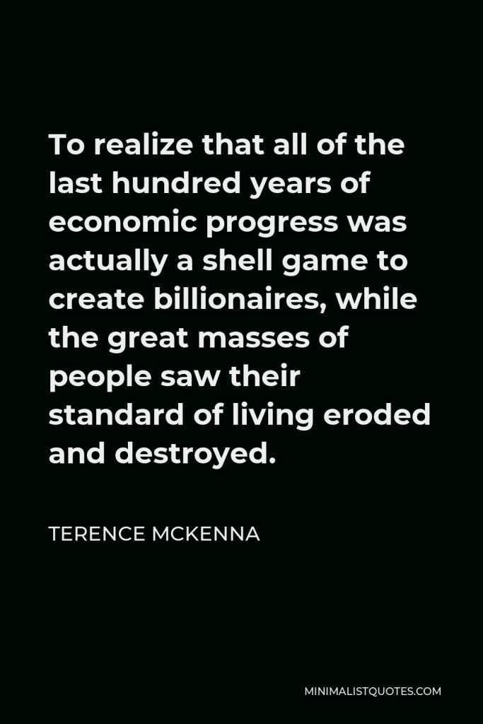 Terence McKenna Quote - To realize that all of the last hundred years of economic progress was actually a shell game to create billionaires, while the great masses of people saw their standard of living eroded and destroyed.