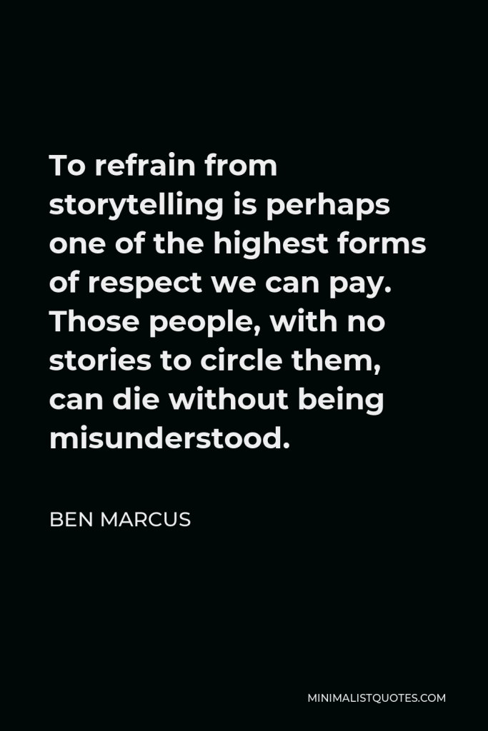 Ben Marcus Quote - To refrain from storytelling is perhaps one of the highest forms of respect we can pay. Those people, with no stories to circle them, can die without being misunderstood.