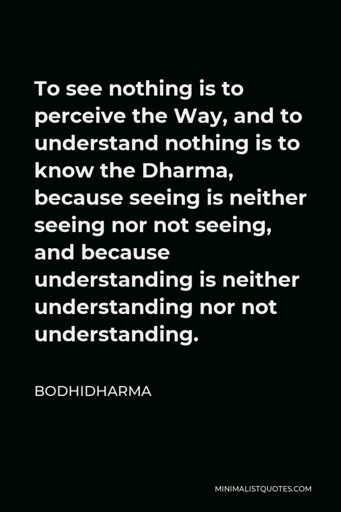 Bodhidharma Quote - To see nothing is to perceive the Way, and to understand nothing is to know the Dharma, because seeing is neither seeing nor not seeing, and because understanding is neither understanding nor not understanding.
