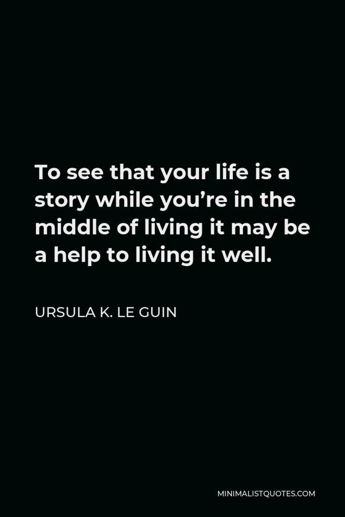Ursula K. Le Guin Quote - To see that your life is a story while you’re in the middle of living it may be a help to living it well.