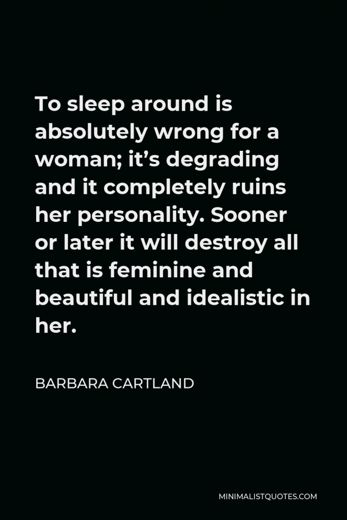 Barbara Cartland Quote - To sleep around is absolutely wrong for a woman; it’s degrading and it completely ruins her personality. Sooner or later it will destroy all that is feminine and beautiful and idealistic in her.