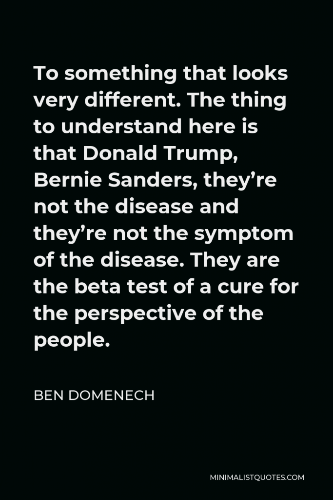 Ben Domenech Quote - To something that looks very different. The thing to understand here is that Donald Trump, Bernie Sanders, they’re not the disease and they’re not the symptom of the disease. They are the beta test of a cure for the perspective of the people.