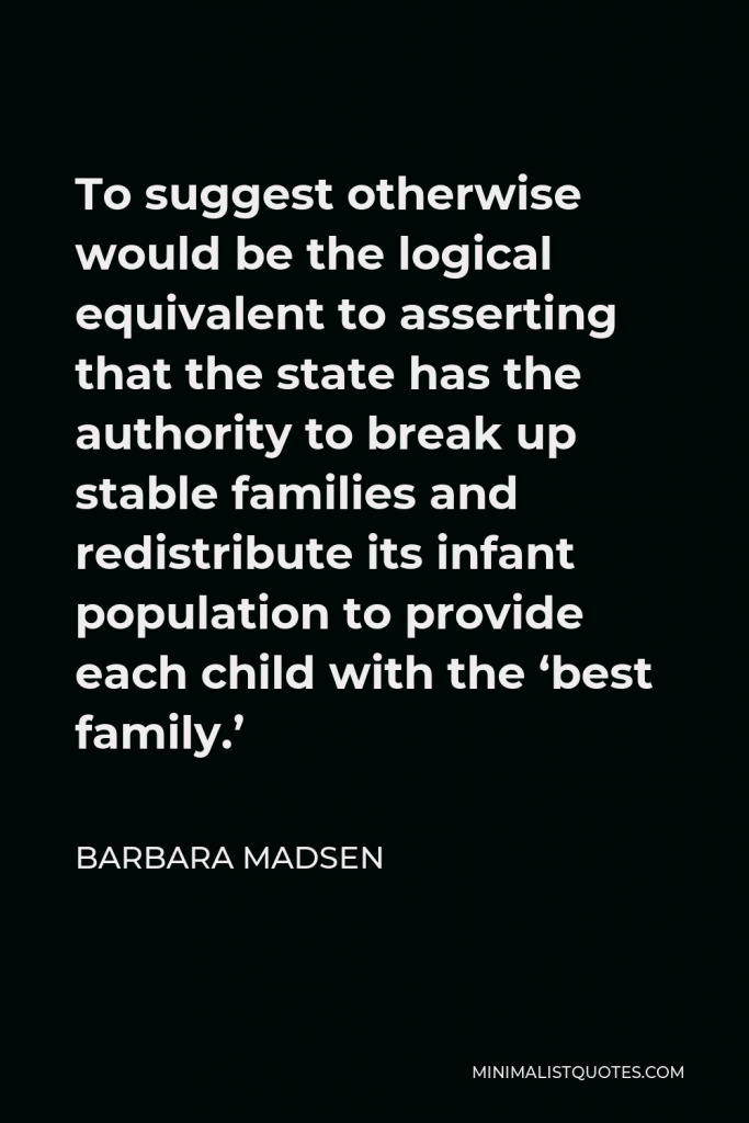 Barbara Madsen Quote - To suggest otherwise would be the logical equivalent to asserting that the state has the authority to break up stable families and redistribute its infant population to provide each child with the ‘best family.’
