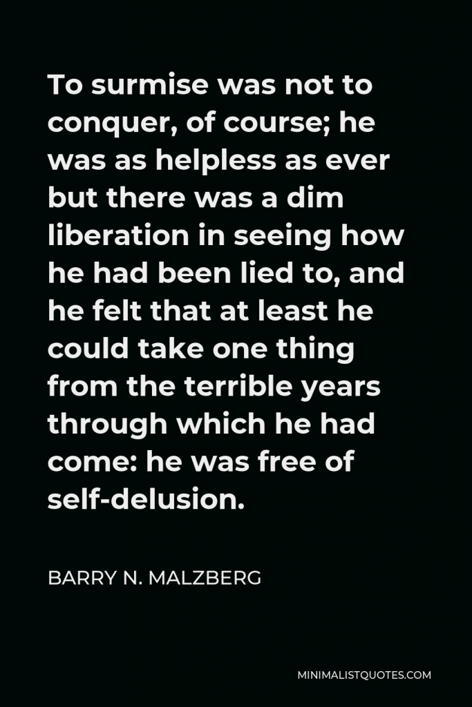Barry N. Malzberg Quote - To surmise was not to conquer, of course; he was as helpless as ever but there was a dim liberation in seeing how he had been lied to, and he felt that at least he could take one thing from the terrible years through which he had come: he was free of self-delusion.