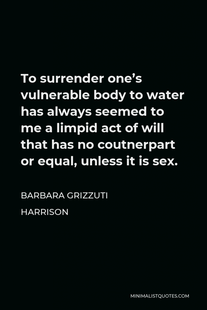Barbara Grizzuti Harrison Quote - To surrender one’s vulnerable body to water has always seemed to me a limpid act of will that has no coutnerpart or equal, unless it is sex.