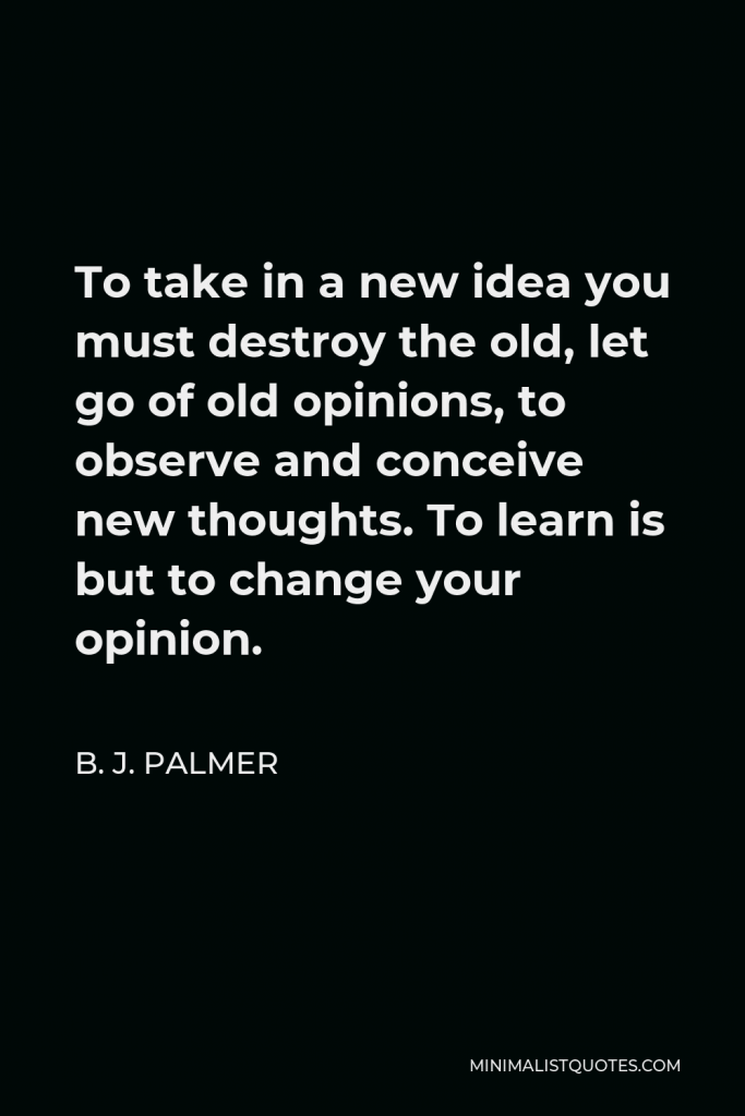 B. J. Palmer Quote - To take in a new idea you must destroy the old, let go of old opinions, to observe and conceive new thoughts. To learn is but to change your opinion.