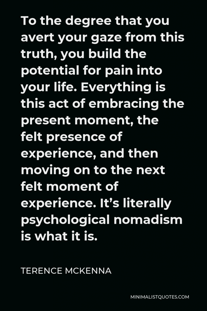 Terence McKenna Quote - To the degree that you avert your gaze from this truth, you build the potential for pain into your life. Everything is this act of embracing the present moment, the felt presence of experience, and then moving on to the next felt moment of experience. It’s literally psychological nomadism is what it is.