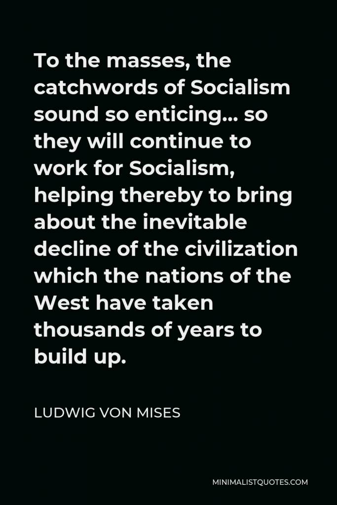 Ludwig von Mises Quote - To the masses, the catchwords of Socialism sound so enticing… so they will continue to work for Socialism, helping thereby to bring about the inevitable decline of the civilization which the nations of the West have taken thousands of years to build up.