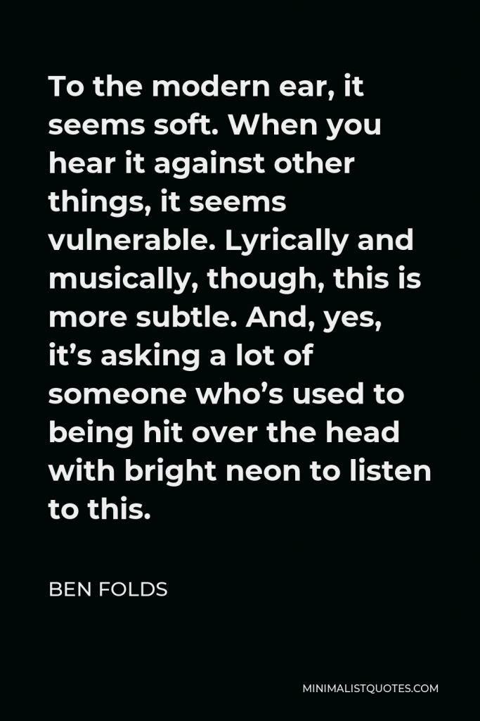 Ben Folds Quote - To the modern ear, it seems soft. When you hear it against other things, it seems vulnerable. Lyrically and musically, though, this is more subtle. And, yes, it’s asking a lot of someone who’s used to being hit over the head with bright neon to listen to this.