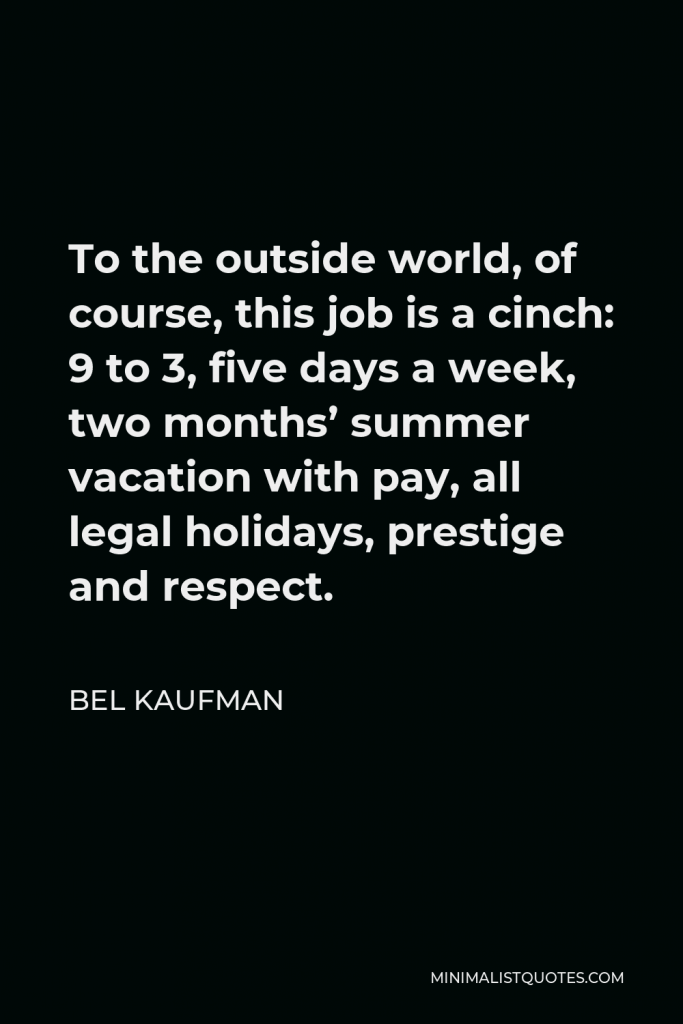 Bel Kaufman Quote - To the outside world, of course, this job is a cinch: 9 to 3, five days a week, two months’ summer vacation with pay, all legal holidays, prestige and respect.