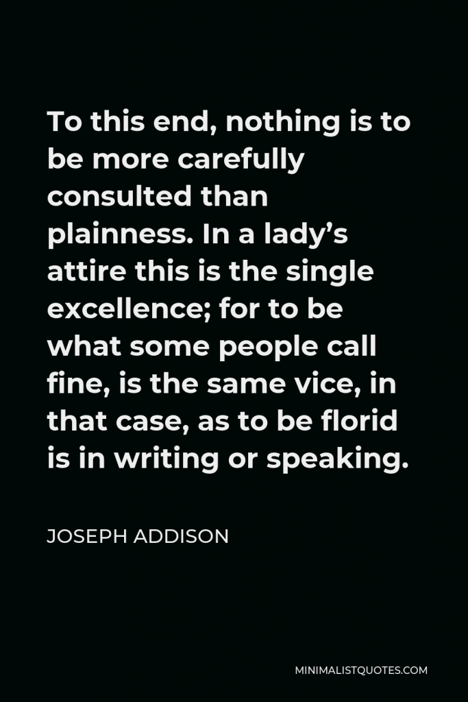 Joseph Addison Quote - To this end, nothing is to be more carefully consulted than plainness. In a lady’s attire this is the single excellence; for to be what some people call fine, is the same vice, in that case, as to be florid is in writing or speaking.