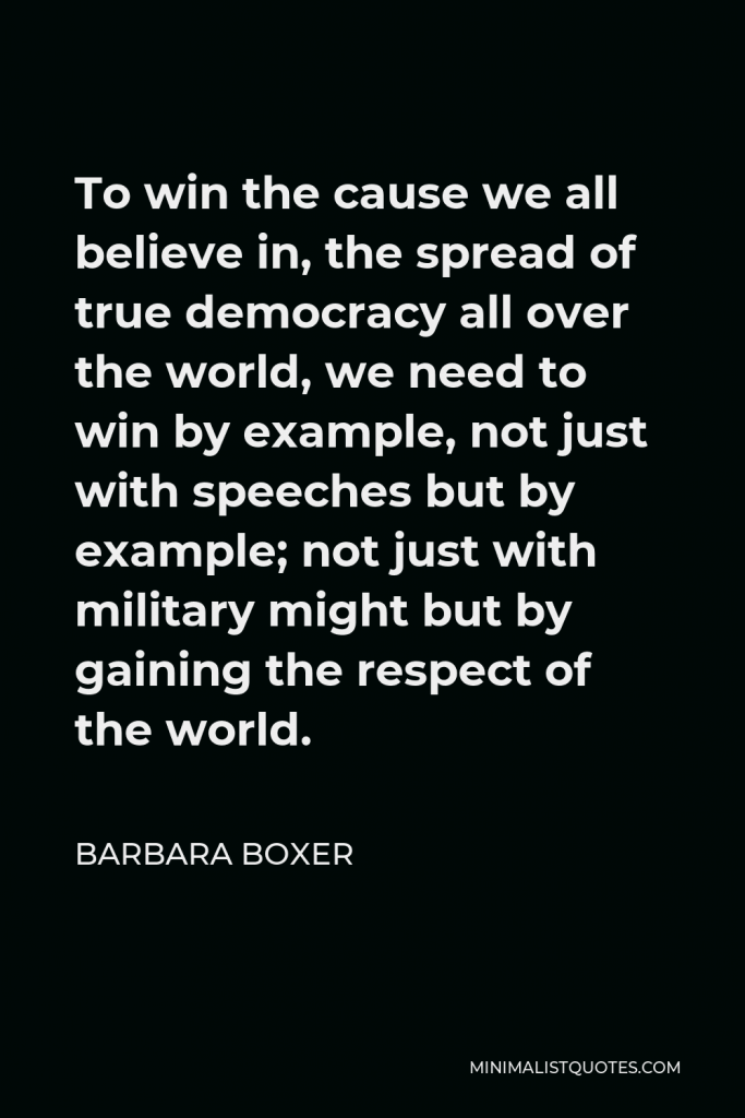 Barbara Boxer Quote - To win the cause we all believe in, the spread of true democracy all over the world, we need to win by example, not just with speeches but by example; not just with military might but by gaining the respect of the world.