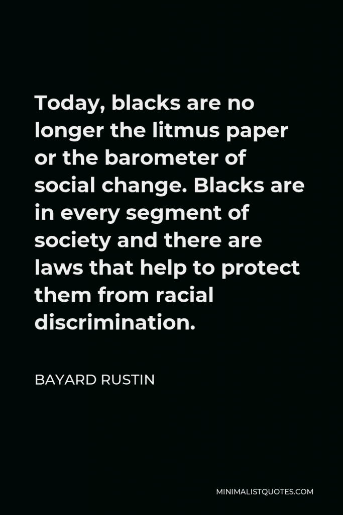 Bayard Rustin Quote - Today, blacks are no longer the litmus paper or the barometer of social change. Blacks are in every segment of society and there are laws that help to protect them from racial discrimination.