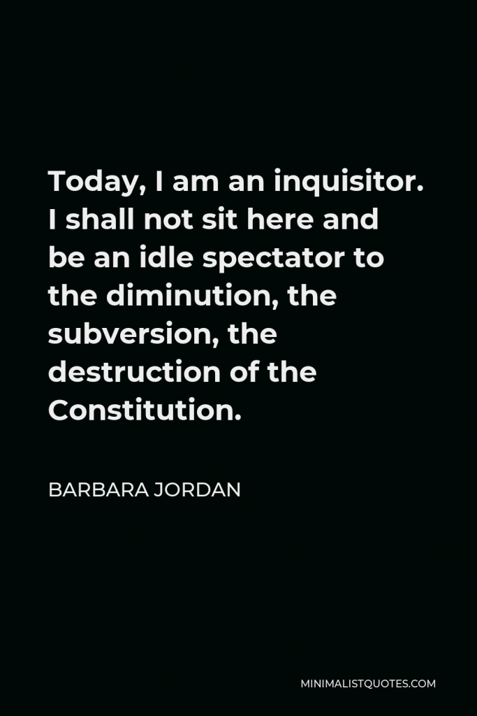 Barbara Jordan Quote - Today, I am an inquisitor. I shall not sit here and be an idle spectator to the diminution, the subversion, the destruction of the Constitution.