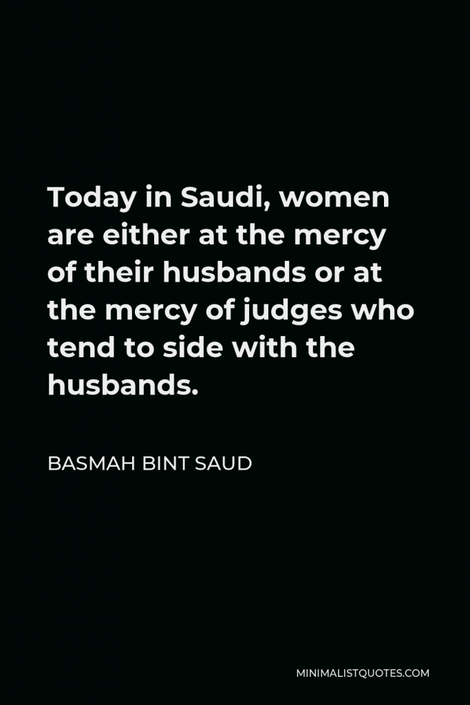 Basmah bint Saud Quote - Today in Saudi, women are either at the mercy of their husbands or at the mercy of judges who tend to side with the husbands.