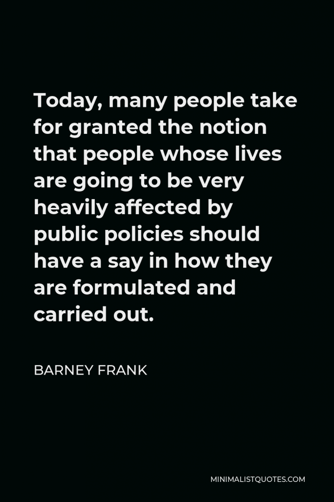 Barney Frank Quote - Today, many people take for granted the notion that people whose lives are going to be very heavily affected by public policies should have a say in how they are formulated and carried out.