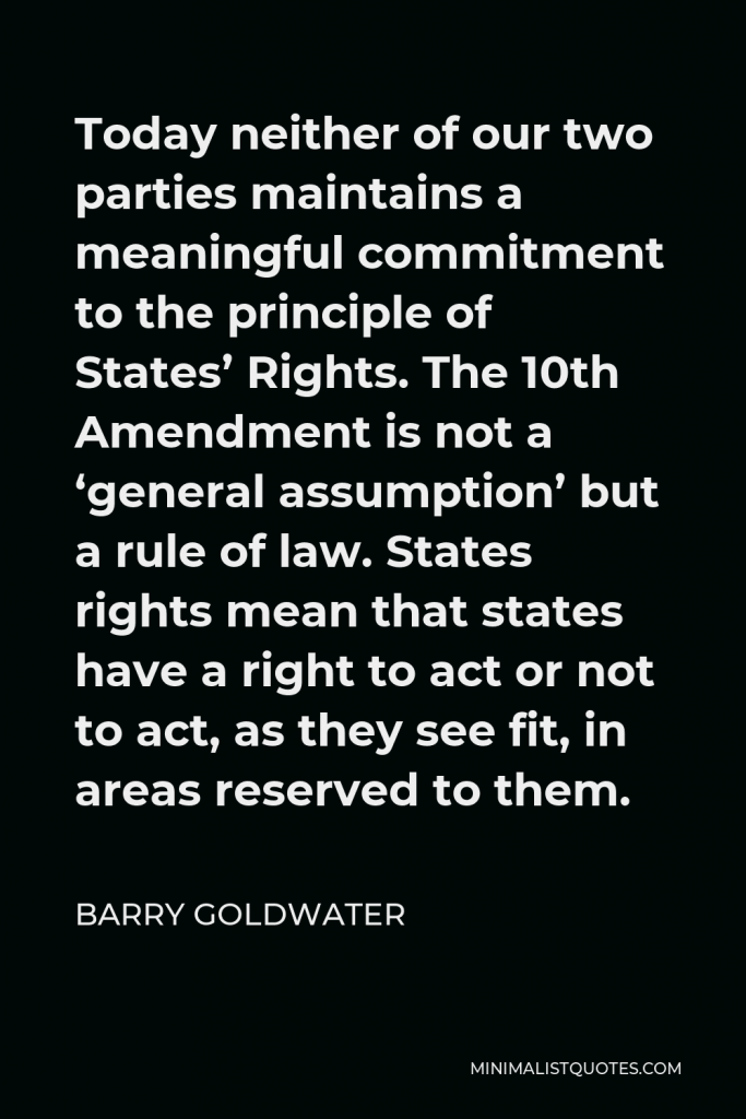 Barry Goldwater Quote - Today neither of our two parties maintains a meaningful commitment to the principle of States’ Rights. The 10th Amendment is not a ‘general assumption’ but a rule of law. States rights mean that states have a right to act or not to act, as they see fit, in areas reserved to them.
