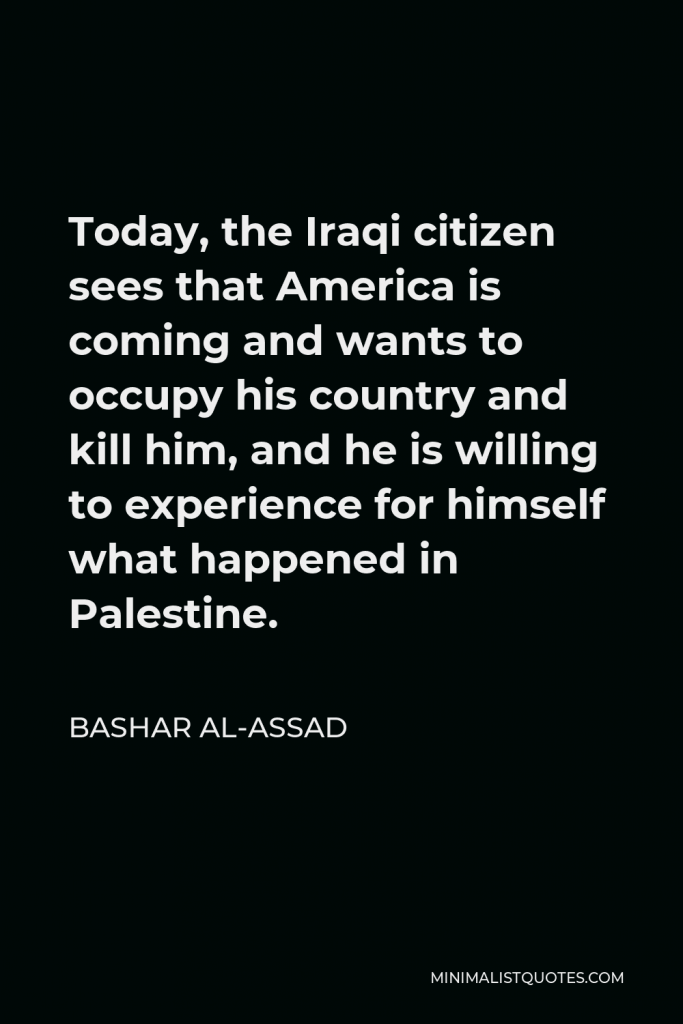 Bashar al-Assad Quote - Today, the Iraqi citizen sees that America is coming and wants to occupy his country and kill him, and he is willing to experience for himself what happened in Palestine.