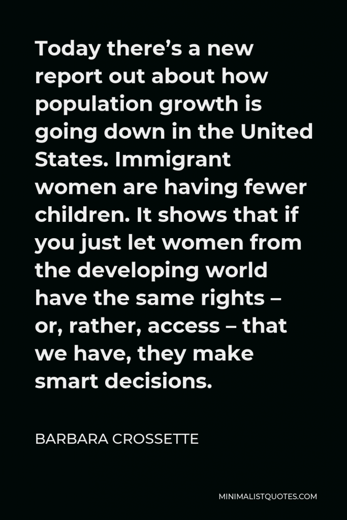 Barbara Crossette Quote - Today there’s a new report out about how population growth is going down in the United States. Immigrant women are having fewer children. It shows that if you just let women from the developing world have the same rights – or, rather, access – that we have, they make smart decisions.