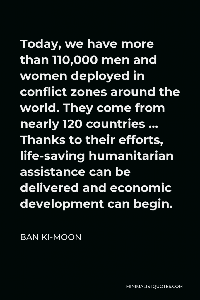 Ban Ki-moon Quote - Today, we have more than 110,000 men and women deployed in conflict zones around the world. They come from nearly 120 countries … Thanks to their efforts, life-saving humanitarian assistance can be delivered and economic development can begin.