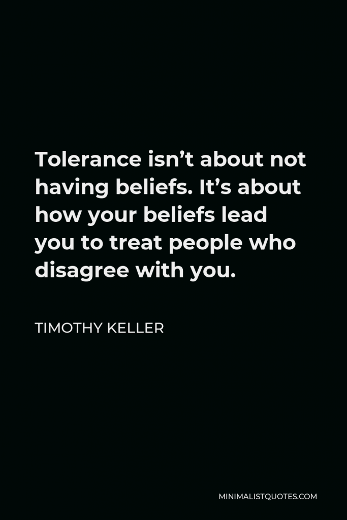 Timothy Keller Quote - Tolerance isn’t about not having beliefs. It’s about how your beliefs lead you to treat people who disagree with you.