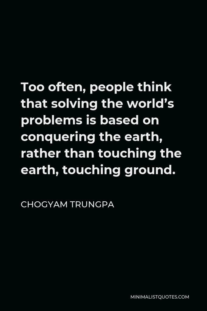Chogyam Trungpa Quote - Too often, people think that solving the world’s problems is based on conquering the earth, rather than touching the earth, touching ground.